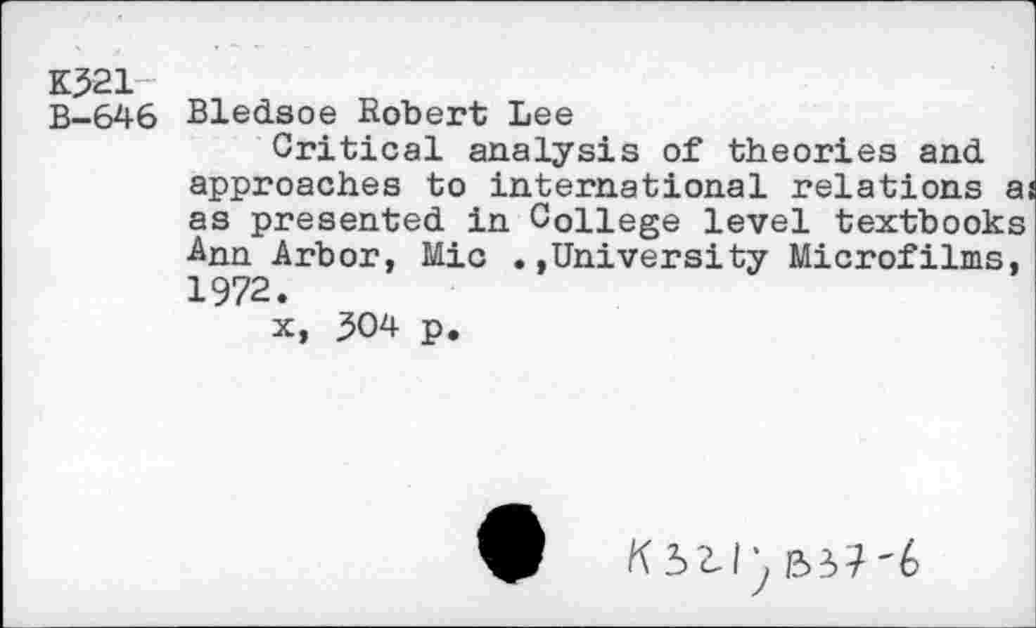 ﻿K321-
B-646 Bledsoe Robert Lee
Critical analysis of theories and approaches to international relations a as presented in College level textbooks Ann Arbor, Mic .»University Microfilms, 1972.
x, 304 p.